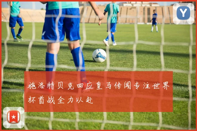 施洛特贝克回应皇马传闻专注世界杯首战全力以赴